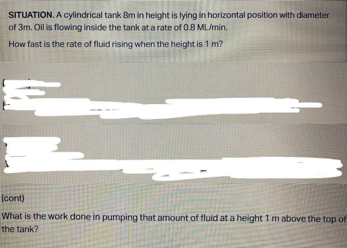 SITUATION. A cylindrical tank 8m in height is lying in horizontal position with diameter
of 3m. Oil is flowing inside the tank at a rate of 0.8 ML/min.
How fast is the rate of fluid rising when the height is 1 m?
(cont)
What is the work done in pumping that amount of fluid at a height 1 m above the top of
the tank?