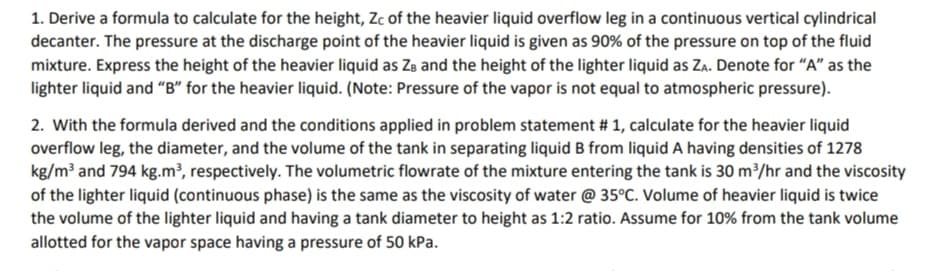 1. Derive a formula to calculate for the height, Zc of the heavier liquid overflow leg in a continuous vertical cylindrical
decanter. The pressure at the discharge point of the heavier liquid is given as 90% of the pressure on top of the fluid
mixture. Express the height of the heavier liquid as Ze and the height of the lighter liquid as Za. Denote for "A" as the
lighter liquid and "B" for the heavier liquid. (Note: Pressure of the vapor is not equal to atmospheric pressure).
2. With the formula derived and the conditions applied in problem statement # 1, calculate for the heavier liquid
overflow leg, the diameter, and the volume of the tank in separating liquid B from liquid A having densities of 1278
kg/m³ and 794 kg.m³, respectively. The volumetric flowrate of the mixture entering the tank is 30 m³/hr and the viscosity
of the lighter liquid (continuous phase) is the same as the viscosity of water @ 35°C. Volume of heavier liquid is twice
the volume of the lighter liquid and having a tank diameter to height as 1:2 ratio. Assume for 10% from the tank volume
allotted for the vapor space having a pressure of 50 kPa.
