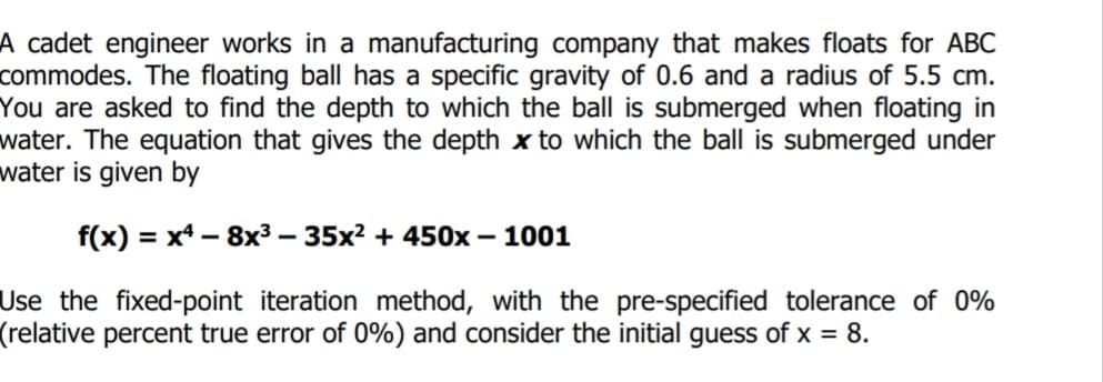 A cadet engineer works in a manufacturing company that makes floats for ABC
commodes. The floating ball has a specific gravity of 0.6 and a radius of 5.5 cm.
You are asked to find the depth to which the ball is submerged when floating in
water. The equation that gives the depth x to which the ball is submerged under
water is given by
f(x) = x4 – 8x³ – 35x² + 450x – 1001
%D
Use the fixed-point iteration method, with the pre-specified tolerance of 0%
(relative percent true error of 0%) and consider the initial guess of x = 8.
