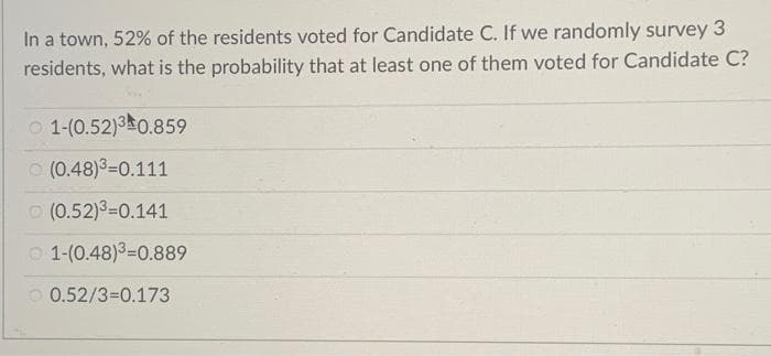 In a town, 52% of the residents voted for Candidate C. If we randomly survey 3
residents, what is the probability that at least one of them voted for Candidate C?
O 1-(0.52)30.859
(0.48)3=0.111
O (0.52)=0.141
O 1-(0.48)3=0.889
O 0.52/3=0.173
