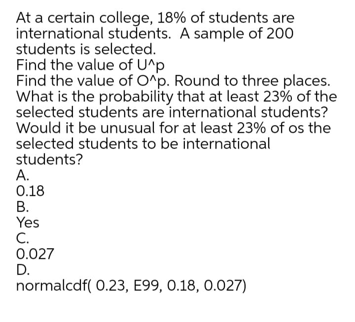 At a certain college, 18% of students are
international students. A sample of 200
students is selected.
Find the value of U^p
Find the value of O^p. Round to three places.
What is the probability that at least 23% of the
selected students are international students?
Would it be unusual for at least 23% of os the
selected students to be international
students?
А.
0.18
В.
Yes
С.
0.027
D.
normalcdf( 0.23, E99, 0.18, 0.027)
