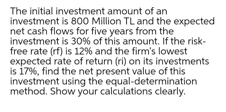 The initial investment amount of an
investment is 800 Million TL and the expected
net cash flows for five years from the
investment is 30% of this amount. If the risk-
free rate (rf) is 12% and the firm's lowest
expected rate of return (ri) on its investments
is 17%, find the net present value of this
investment using the equal-determination
method. Show your calculations clearly.
