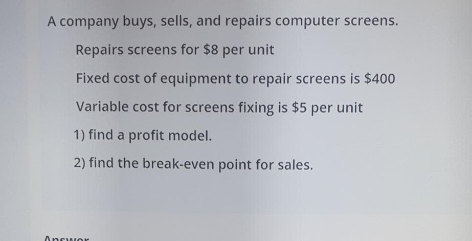 A company buys, sells, and repairs computer screens.
Repairs screens for $8 per unit
Fixed cost of equipment to repair screens is $400
Variable cost for screens fixing is $5 per unit
1) find a profit model.
2) find the break-even point for sales.
Answor
