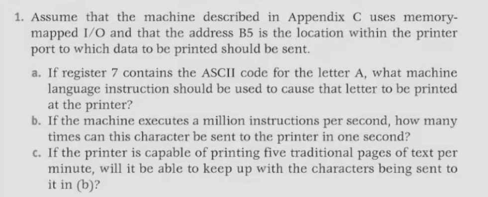 1. Assume that the machine described in Appendix C uses memory-
mapped I/O and that the address B5 is the location within the printer
port to which data to be printed should be sent.
a. If register 7 contains the ASCII code for the letter A, what machine
language instruction should be used to cause that letter to be printed
at the printer?
b. If the machine executes a million instructions per second, how many
times can this character be sent to the printer in one second?
c. If the printer is capable of printing five traditional pages of text per
minute, will it be able to keep up with the characters being sent to
it in (b)?
