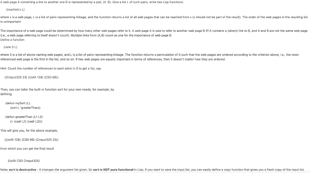 A web page A containing a link to another one Bis represented by a pair, (A B). Give a list L of such pairs, write two Lisp functions:
(reached x L)
where x is a web page, Lis a list of pairs representing linkage, and the function returns a list of all web pages that can be reached from x (x should not be part of the result). The order of the web pages in the resulting list
is unimportant.
The importance of a web page could be determined by how many other web pages refer to it. A web page A is said to refer to another web page B iff A contains a (direct) link to B, and A and B are not the same web page
(i.e., a web page referring to itself doesn't count). Multiple links from (A,B) count as one for the importance of web page B.
Define a function
(rank S L)
where S is a list of atoms naming web pages, and L is a list of pairs representing linkage. The function returms a permutation of S such that the web pages are ordered according to the criterion above, i.e., the most
referenced web page is the first in the list, and so on. If two web pages are equally important in terms
references, then it doesn't matter how they are ordered.
Hint: Count the number of references to each atom in S to get a list, say
((Cmput325 23) (UofA 128) (CSD 68))
Then, you can tailor the built-in function sort for your own needs, for example, by
defining
(defun mySort (L)
(sort L 'greaterThan)
(defun greaterThan (L1 L2)
(> (cadr L1) (cadr L2)))
This will give you, for the above example,
((UofA 128) (CSD 68) (Cmput325 23))
from which you can get the final result
(UofA CSD Cmput325)
Note: sort is destructive - it changes the argument list given. So sort is NOT pure functional in Lisp. If you want to save the input list, you can easily define a copy function that gives you a fresh copy of the input list.
