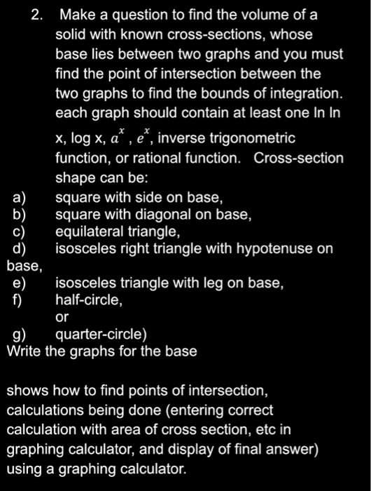 2. Make a question to find the volume of a
solid with known cross-sections, whose
base lies between two graphs and you must
find the point of intersection between the
two graphs to find the bounds of integration.
each graph should contain at least one In In
x, log x, a* , e“, inverse trigonometric
function, or rational function. Cross-section
а)
b)
c)
d)
base,
shape can be:
square with side on base,
square with diagonal on base,
equilateral triangle,
isosceles right triangle with hypotenuse on
е)
f)
isosceles triangle with leg on base,
half-circle,
or
g)
Write the graphs for the base
quarter-circle)
shows how to find points of intersection,
calculations being done (entering correct
calculation with area of cross section, etc in
graphing calculator, and display of final answer)
using a graphing calculator.
