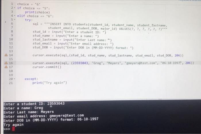 1 choice = "6"
2 if choice "5":
print(choice)
4- elif choice "6" :
5-
try:
sql
7.
8.
9.
*INSERT INTO students (student_id, student_name, student_Tastname,
student email, student DOB, major_id) VALUES(?, 2, ?, ?, 2, ?)***
stud id - input("Enter a student ID: ")
stud_name- input("Enter a name: ")
stud lastname = input ("Enter Last name: ")
stud email - input("Enter email address: ")
stud DOB - input ("Enter DOB in (MM-DD-YYYY) format: ")
10
11
12
13
14
cursor.execute(sq1,(stud_id, stud_name, stud_lastname, stud email, stud D08, 206))
15
A16
17
cursor.execute(sql, (23593043, "Greg", "Moyers", "gmeyersetest.com", "06-10-1997, 206))
cursor.commit ()
18
19
except:
print("Try again")
20-
21
Enter a student ID: 2593043
Enter a name: Greg
Enter Last name: Meyers
Enter email address: gmeyers@test.com
Enter DOB in (MM-DD-YÝYY) format: 06-10-1997
Try again
1234 n67
