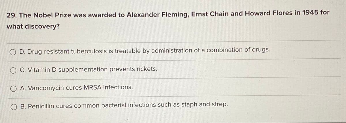 29. The Nobel Prize was awarded to Alexander Fleming, Ernst Chain and Howard Flores in 1945 for
what discovery?
O D. Drug-resistant tuberculosis is treatable by administration of a combination of drugs.
O C. Vitamin D supplementation prevents rickets.
O A. Vancomycin cures MRSA infections.
O B. Penicillin cures common bacterial infections such as staph and strep.
