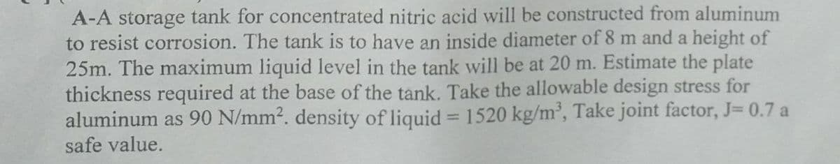 A-A storage tank for concentrated nitric acid will be constructed from aluminum
to resist corrosion. The tank is to have an inside diameter of 8 m and a height of
25m. The maximum liquid level in the tank will be at 20 m. Estimate the plate
thickness required at the base of the tank. Take the allowable design stress for
aluminum as 90 N/mm2. density of liquid = 1520 kg/m', Take joint factor, J= 0.7 a
safe value.
