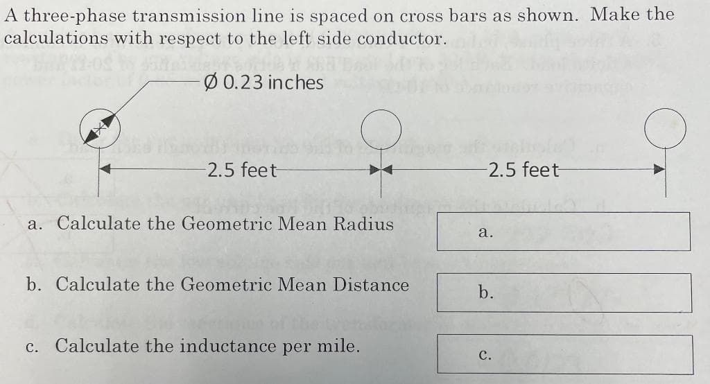 A three-phase transmission line is spaced on cross bars as shown. Make the
calculations with respect to the left side conductor.
-Ø 0.23 inches
2.5 feet-
130 ob
a. Calculate the Geometric Mean Radius
b. Calculate the Geometric Mean Distance
c. Calculate the inductance per mile.
-2.5 feet-
a.
b.
C.