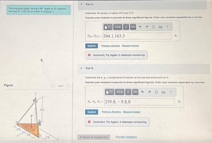 The triangular plate, having a 90° angle at A, supports
the load P230 lb as shown in (Figure 1).
Figure
6ft
1 of 1 >
Part A
Determine the tension in cables BD and CD.
Express your answers in pounds to three significant figures. Enter your answers separated by a comma
15. ΑΣΦ. 11|voc |
T8D-Ten-204.1,163.3
Submit Previous Answers Request Answer
* Incorrect; Try Again; 5 attempts remaining
Part B
A.. A. A. 259.8,-9.8,0
Determine the at, y, a components of reaction at the ball-and-socket joint at A.
Express your answers in pounds to three significant figures. Enter your answers separated by commas.
VAX 1 vec
Submit
Previous Answers Request Answer
X Incorrect; Try Again; 5 attempts remaining
?
< Return to Assignment Provide Feedback
Ib
lb