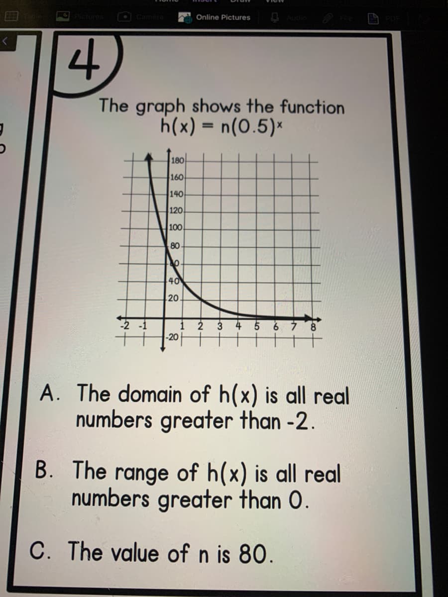 O PIctures
OCamera
Online Pictures
4.
The graph shows the function
h(x) = n(0.5)*
180-
160
140
120
100
80
40
20
-1
1
2
3
6 7
-20
A. The domain of h(x) is all real
numbers greater than -2.
B. The range of h(x) is all real
numbers greater than O.
C. The value of n is 80.
