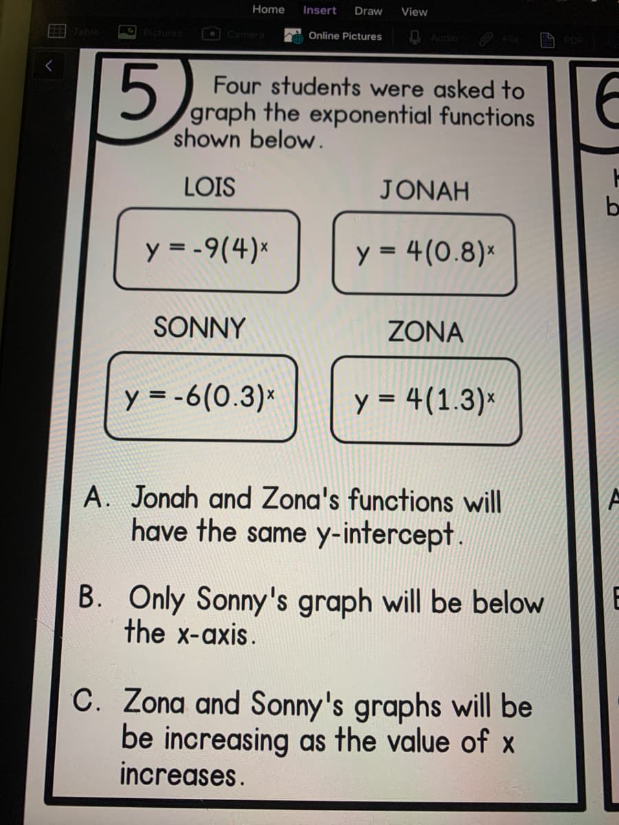 Home
Insert
Draw
View
Table
Pictures
OCamera
Online Pictures
O Audio
PDF
5.
Four students were asked to
graph the exponential functions
shown below.
LOIS
JONAH
b
y = -9(4)*
y = 4(0.8)*
%3D
SONNY
ZONA
y = -6(0.3)*
y = 4(1.3)*
A. Jonah and Zona's functions will
have the same y-intercept.
B. Only Sonny's graph will be below
the x-axis.
E
C. Zona and Sonny's graphs will be
be increasing as the value of x
increases.
国v
