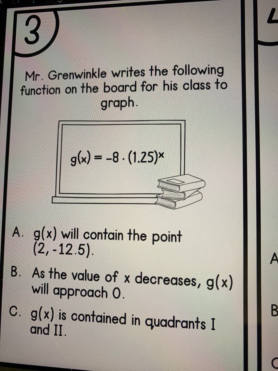 Mr. Grenwinkle writes the following
function on the board for his class to
graph.
glx) = -8 - (1.25)*
A. g(x) will contain the point
(2,-12.5).
B. As the value of x decreases, g(x)
will approach 0.
C. g(x) is contained in quadrants I
and II.
A
