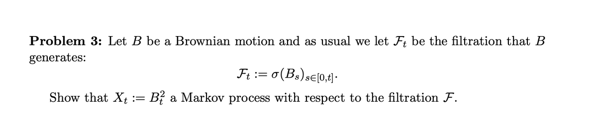 Problem 3: Let B be a Brownian motion and as usual we let F; be the filtration that B
generates:
Ησ(Β,) ,ε0,4 .
Show that X¢ := B? a Markov process with respect to the filtration F.
