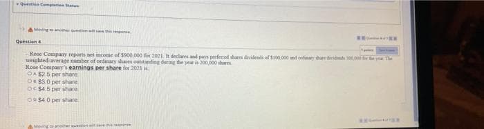Questn Cemptetion Statu
AMing anher questien et epone
Question4
Rose Company reports net income of $900,000 for 2021. declares and pays prefemed sharen dividends of $100,000 nd odunary share dridend ey The
weighted average number of ordinary shares outitanding during the year is 200,000 shares
Rose Company's earnings per share for 2021
OA $25 per share
O $3.0 per share
OC $4.5 per share
O $4 0 per share
Moing to aneiher n
