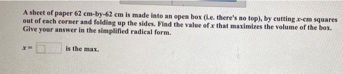 A sheet of paper 62 cm-by-62 cm is made into an open box (i.e. there's no top), by cutting x-cm squares
out of each corner and folding up the sides. Find the value of x that maximizes the volume of the box.
Give your answer in the simplified radical form.
is the max.
