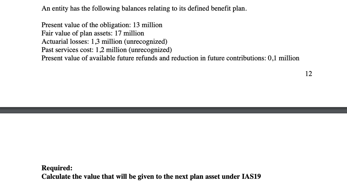 An entity has the following balances relating to its defined benefit plan.
Present value of the obligation: 13 million
Fair value of plan assets: 17 million
Actuarial losses: 1,3 million (unrecognized)
Past services cost: 1,2 million (unrecognized)
Present value of available future refunds and reduction in future contributions: 0,1 million
12
Required:
Calculate the value that will be given to the next plan asset under IAS19
