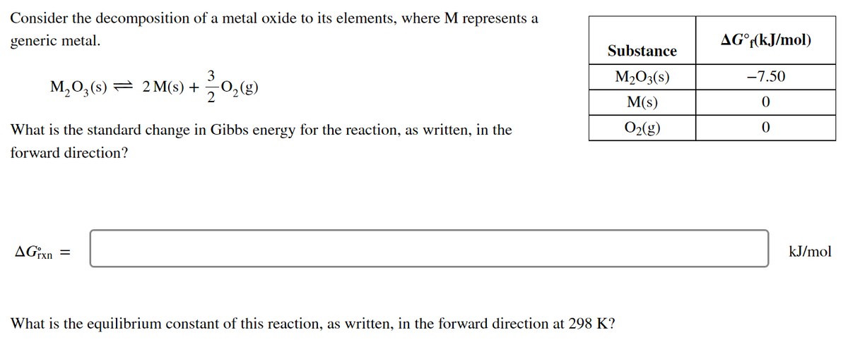 Consider the decomposition of a metal oxide to its elements, where M represents a
generic metal.
AG°((kJ/mol)
Substance
3
M,0,(s) = 2 M(s) +
-0,(g)
M2O3(s)
-7.50
M(s)
What is the standard change in Gibbs energy for the reaction, as written, in the
O2(g)
forward direction?
AG¡xn
kJ/mol
What is the equilibrium constant of this reaction, as written, in the forward direction at 298 K?
