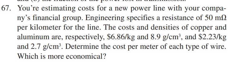 67. You're estimating costs for a new power line with your compa-
ny's financial group. Engineering specifies a resistance of 50 m2
per kilometer for the line. The costs and densities of copper and
aluminum are, respectively, $6.86/kg and 8.9 g/cm³, and $2.23/kg
and 2.7 g/cm³. Determine the cost per meter of each type of wire.
Which is more economical?
