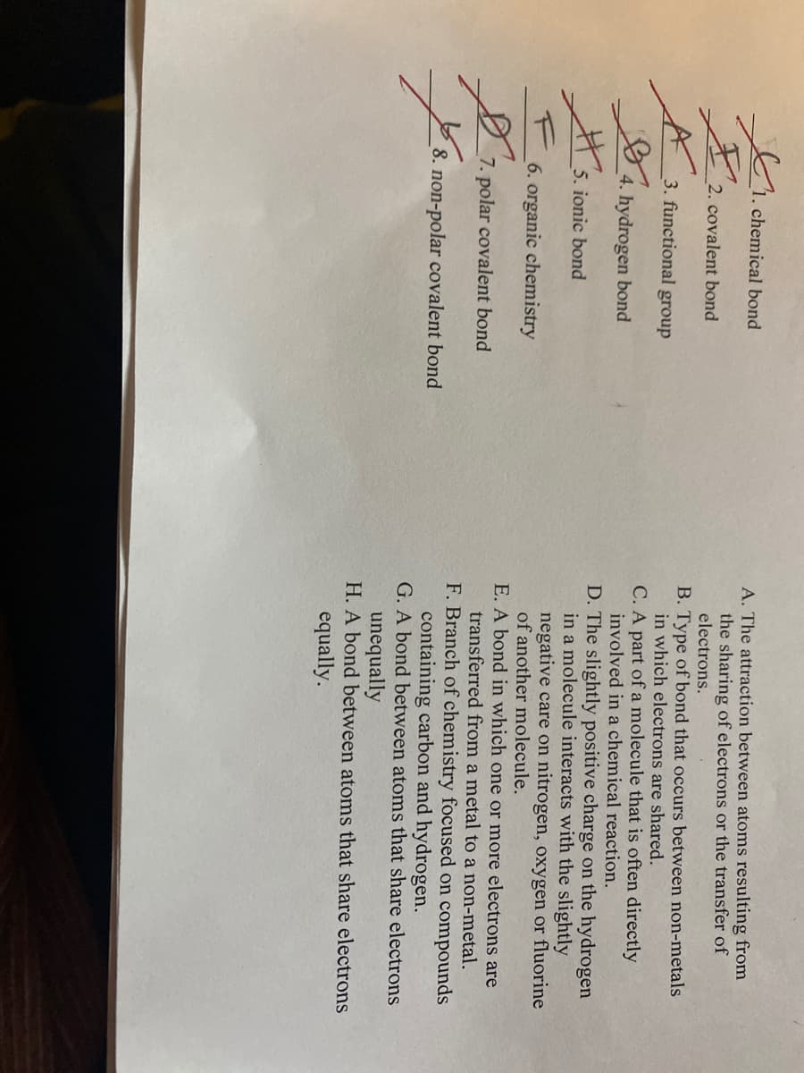 1. chemical bond
A. The attraction between atoms resulting from
the sharing of electrons or the transfer of
electrons.
2. covalent bond
B. Type of bond that occurs between non-metals
in which electrons are shared.
3. functional group
C. A part of a molecule that is often directly
involved in a chemical reaction.
4. hydrogen bond
D. The slightly positive charge on the hydrogen
in a molecule interacts with the slightly
negative care on nitrogen, oxygen or fluorine
of another molecule.
# 5. ionic bond
6. organic chemistry
E. A bond in which one or more electrons are
transferred from a metal to a non-metal.
F. Branch of chemistry focused on compounds
containing carbon and hydrogen.
G. A bond between atoms that share electrons
7. polar covalent bond
8. non-polar covalent bond
unequally
H. A bond between atoms that share electrons
equally.
