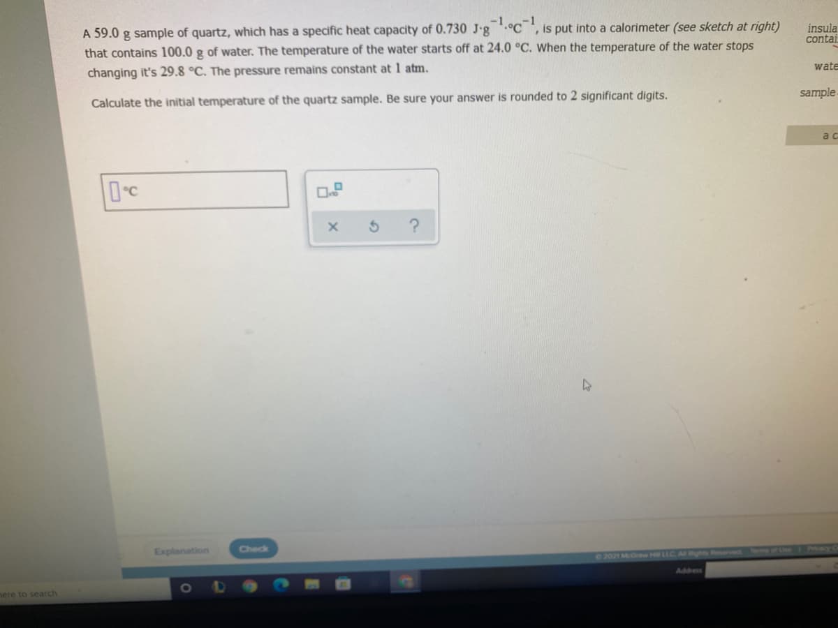 -1
A 59.0 g sample of quartz, which has a specific heat capacity of 0.730 J-g.°C, is put into a calorimeter (see sketch at right)
that contains 100.0 g of water. The temperature of the water starts off at 24.0 °C. When the temperature of the water stops
insula
contai
changing it's 29.8 °C. The pressure remains constant at 1 atm.
wate
Calculate the initial temperature of the quartz sample. Be sure your answer is rounded to 2 significant digits.
sample
ac
Dc
Explanation
Check
02021 McGraw Hill LLC
served
Address
nere to search
