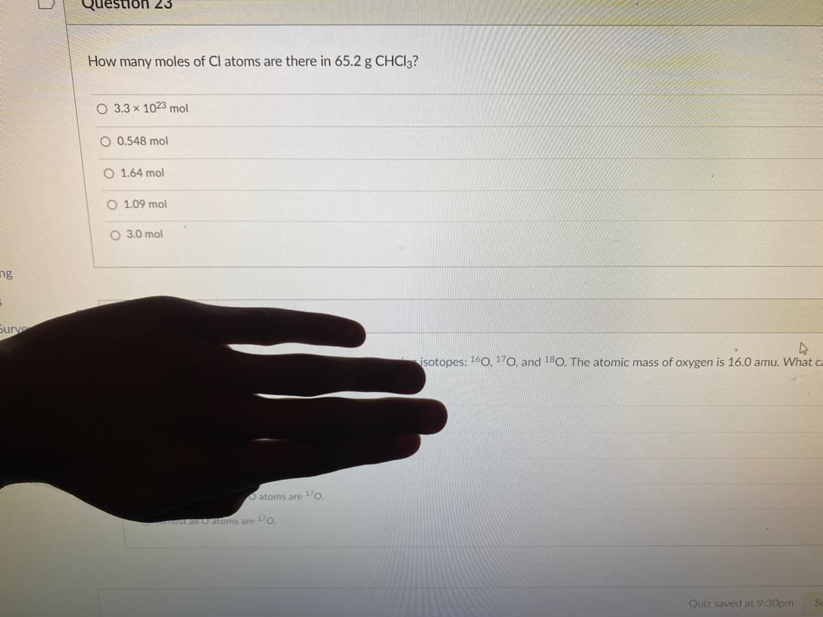 uestion 23
How many moles of Cl atoms are there in 65.2 g CHCI3?
O 3.3 x 1023 mol
O 0.548 mol
O 1.64 mol
O 1.09 mol
O 3.0 mol
ng
Surve
isotopes: 160, 170, and 180. The atomic mass of oxygen is 16.0 amu. What ca
Oatoms are o.
most all O atoms are 1/0.
Quiz saved at 9:30pm
St
