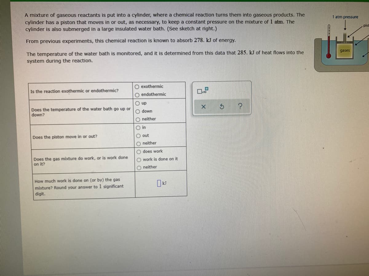 A mixture of gaseous reactants is put into a cylinder, where a chemical reaction turns them into gaseous products. The
cylinder has a piston that moves in or out, as necessary, to keep a constant pressure on the mixture of 1 atm. The
cylinder is also submerged in a large insulated water bath. (See sketch at right.)
1 atm pressure
pist
From previous experiments, this chemical reaction is known to absorb 278. kJ of energy.
The temperature of the water bath is monitored, and it is determined from this data that 285. kJ of heat flows into the
system during the reaction.
gases
O exothermic
Is the reaction exothermic or endothermic?
O endothermic
O up
Does the temperature of the water bath go up or
down?
O down
O neither
in
Does the piston move in or out?
O out
O neither
O does work
Does the gas mixture do work, or is work done
on it?
O work is done on it
O neither
How much work is done on (or by) the gas
mixture? Round your answer to 1 significant
digit.
