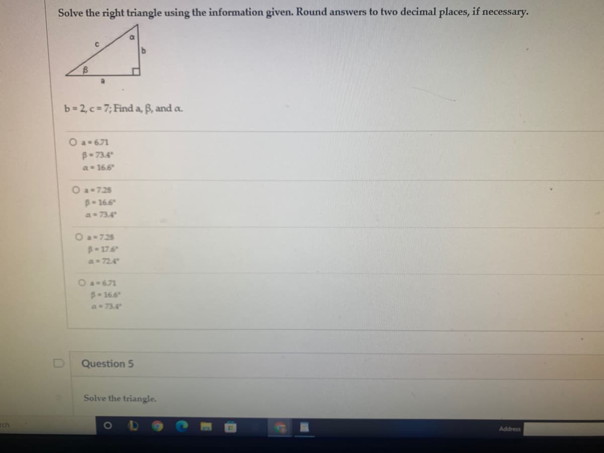 Solve the right triangle using the information given. Round answers to two decimal places, if necessary.
b 2, c= 7; Find a, B, and a.
O a- 6.71
B- 73.4
a 16.6
O a-728
B-16.6
a= 73.4
O a-725
B-176
a 724
O a-671
B-16.6
a 73.4
Question 5
Solve the triangle.
rch
Address
