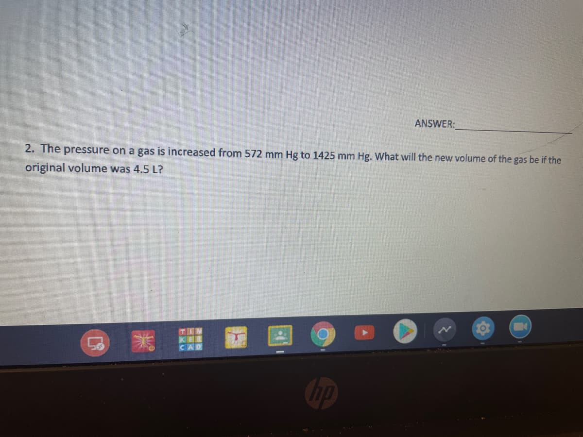 ANSWER:
2. The pressure on a gas is increased from 572 mm Hg to 1425 mm Hg. What will the new volume of the gas be if the
original volume was 4,5 L?
