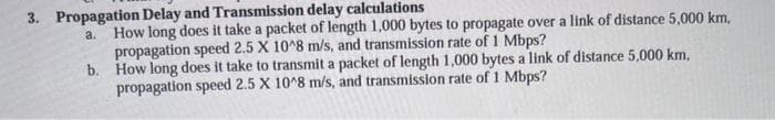 3. Propagation Delay and Transmission delay calculations
a.
How long does it take a packet of length 1,000 bytes to propagate over a link of distance 5,000 km,
propagation speed 2.5 X 10^8 m/s, and transmission rate of 1 Mbps?
b. How long does it take to transmit a packet of length 1,000 bytes a link of distance 5,000 km,
propagation speed 2.5 X 10^8 m/s, and transmission rate of 1 Mbps?