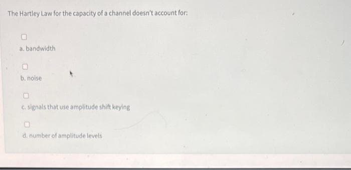 The Hartley Law for the capacity of a channel doesn't account for:
a. bandwidth
b. noise
0
c. signals that use amplitude shift keying
O
d. number of amplitude levels