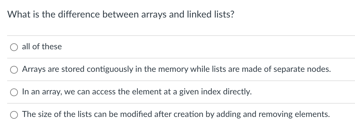 What is the difference between arrays and linked lists?
all of these
Arrays are stored contiguously in the memory while lists are made of separate nodes.
In an array, we can access the element at a given index directly.
O The size of the lists can be modified after creation by adding and removing elements.