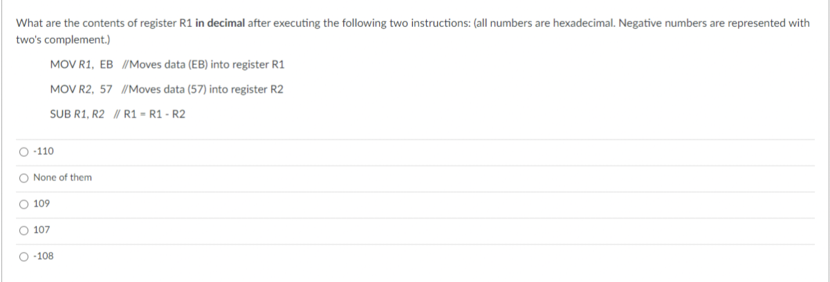 What are the contents of register R1 in decimal after executing the following two instructions: (all numbers are hexadecimal. Negative numbers are represented with
two's complement.)
O-110
MOV R1, EB //Moves data (EB) into register R1
MOV R2, 57 //Moves data (57) into register R2
SUB R1, R2
// R1 = R1 - R2
O None of them
O 109
O 107
O-108