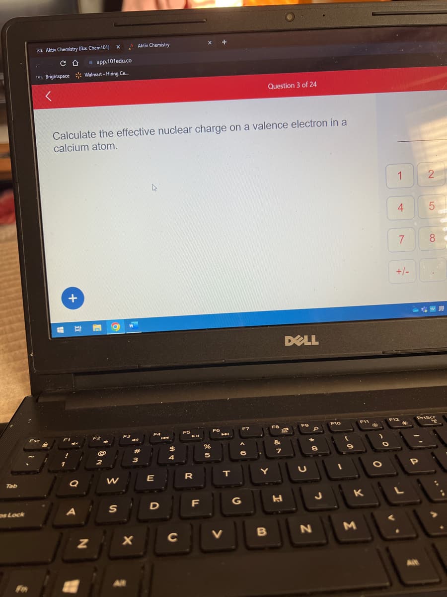 Tab
ps Lock
Aktiv Chemistry (fka: Chem101)
CO
Esc
app.101edu.co
1. Brightspace Walmart - Hiring Ce...
<
B
=
+
F1
Calculate the effective nuclear charge on a valence electron in a
calcium atom.
Q
A
N
X
@
2
F3
AL
W
S
Aktiv Chemistry
44
Alt
#
X
3
F4
E
D
14
$
4
C
F5
- 11
R
x +
F
%
5
F6
M
T
JU
V
F7
6
G
Question 3 of 24
Y
B
FB
&
3
7
DELL
H
FO
U
D
8
N
J
F10
(
9
F11
K
M
O
O
1
4
7
+/-
F12
M
L
P
2
Alt
5
PrtScr
8