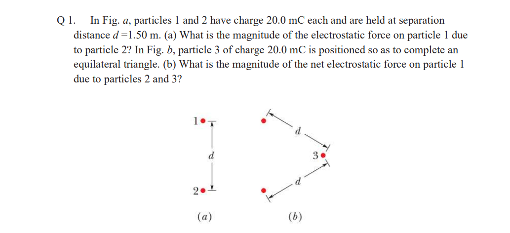 Q 1.
In Fig. a, particles 1 and 2 have charge 20.0 mC each and are held at separation
distance d=1.50 m. (a) What is the magnitude of the electrostatic force on particle 1 due
to particle 2? In Fig. b, particle 3 of charge 20.0 mC is positioned so as to complete an
equilateral triangle. (b) What is the magnitude of the net electrostatic force on particle 1
due to particles 2 and 3?
d
3.
(a)
(b)
