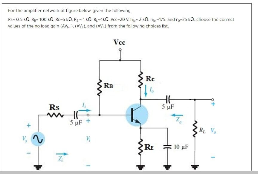 For the amplifier network of figure below, given the following
Rs= 0.5 kQ, Rg= 10o0 kQ. Rc=5 kQ, RE = 1 kQ, R=4kQ, Vcc=20 V, hie= 2 kQ, hfe =175, and ro=25 kO. choose the correct
values of the no load gain (AVNL). (AVL). and (AVs) from the following choices list:
Vcc
Rc
RB
Rs
5 µF
5 µF +
RL V.
V
RE
10 µF
