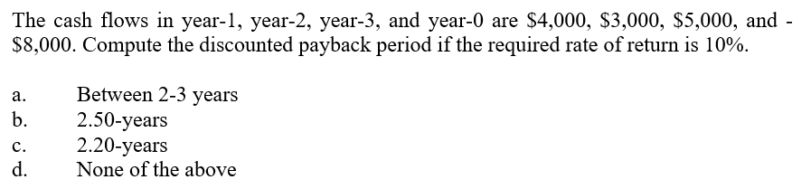 The cash flows in year-1, year-2, year-3, and year-0 are $4,000, $3,000, $5,000, and -
$8,000. Compute the discounted payback period if the required rate of return is 10%.
Between 2-3 years
2.50-years
2.20-years
None of the above
а.
b.
с.
d.
