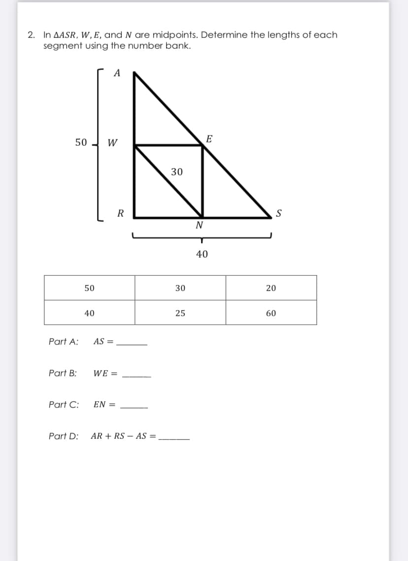 2. In AASR, W,E, and N are midpoints. Determine the lengths of each
segment using the number bank.
A
E
50 - W
30
R
N
40
50
30
20
40
25
60
Part A:
AS =
Part B:
WE =
Part C:
EN =
Part D:
AR + RS – AS =
