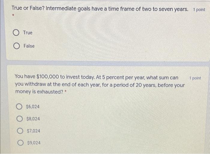 True or False? Intermediate goals have a time frame of two to seven years. 1 point
True
O False
You have $100,000 to invest today. At 5 percent per year, what sum can
you withdraw at the end of each year, for a period of 20 years, before your
1 point
money is exhausted?*
O $6,024
O $8,024
O $7,024
O $9,024
