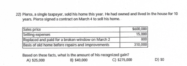 22) Pierce, a single taxpayer, sold his home this year. He had owned and lived in the house for 10
years. Pierce signed a contract on March 4 to sell his home.
Sales price
Selling expenses
Replaced and paid for a broken window on March 2
Basis of old home before repairs and improvements
$600,000
15,000
800
310,000
Based on these facts, what is the amount of his recognized gain?
B) $40,000
C) $275,000
A) $25,000
D) $0
