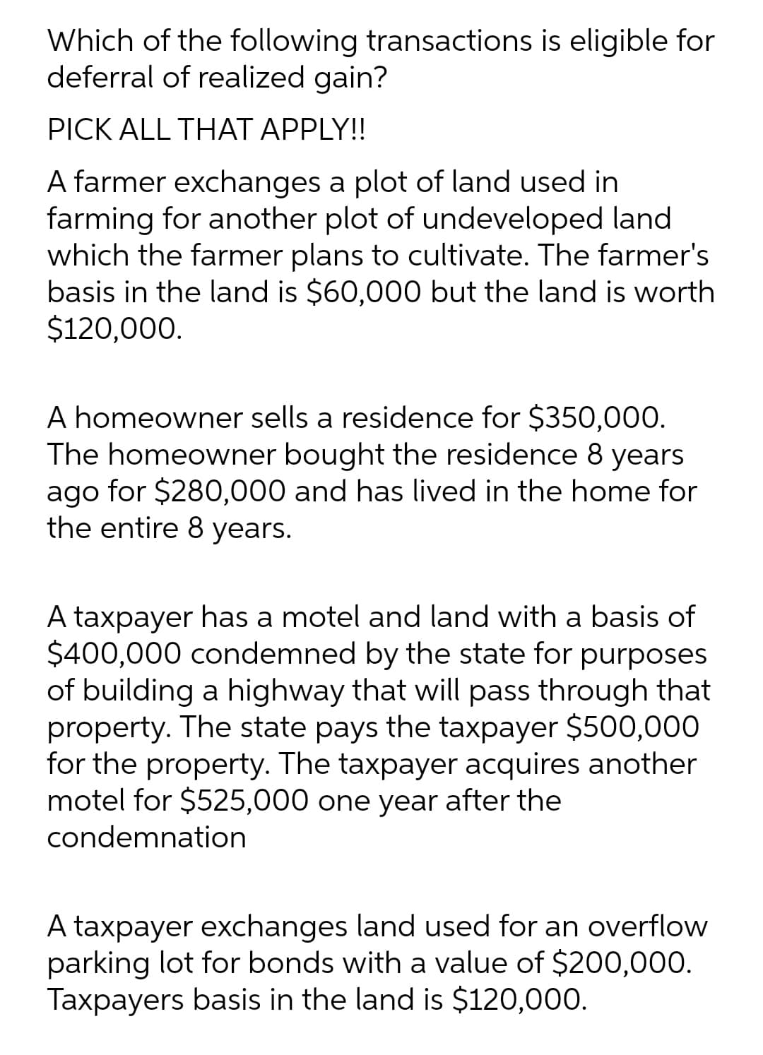 Which of the following transactions is eligible for
deferral of realized gain?
PICK ALL THAT APPLY!!
A farmer exchanges a plot of land used in
farming for another plot of undeveloped land
which the farmer plans to cultivate. The farmer's
basis in the land is $60,000 but the land is worth
$120,000.
A homeowner sells a residence for $350,00O.
The homeowner bought the residence 8 years
ago for $280,000 and has lived in the home for
the entire 8 years.
A taxpayer has a motel and land with a basis of
$400,000 condemned by the state for purposes
of building a highway that will pass through that
property. The state pays the taxpayer $500,000
for the property. The taxpayer acquires another
motel for $525,000 one year after the
condemnation
A taxpayer exchanges land used for an overflow
parking lot for bonds with a value of $200,000.
Taxpayers basis in the land is $120,000.
