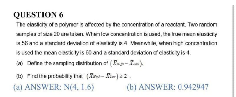 QUESTION 6
The elasticity of a polymer is affected by the concentration of a reactant. Two random
samples of size 20 are taken. When low concentration is used, the true mean elasticity
is 56 and a standard deviation of elasticity is 4. Meanwhile, when high concentration
is used the mean elasticity is 60 and a standard deviation of elasticity is 4.
(a) Define the sampling distribution of (High - XLow).
(b) Find the probability that (XHigh-Low) 22.
(a) ANSWER: N(4, 1.6)
(b) ANSWER: 0.942947