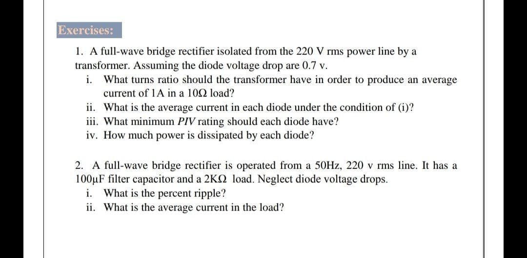 Exercises:
1. A full-wave bridge rectifier isolated from the 220 V rms power line by a
transformer. Assuming the diode voltage drop are 0.7 v.
i. What turns ratio should the transformer have in order to produce an average
current of 1A in a 102 load?
ii. What is the average current in each diode under the condition of (i)?
iii. What minimum PIV rating should each diode have?
iv. How much power is dissipated by each diode?
2. A full-wave bridge rectifier is operated from a 50HZ, 220 v rms line. It has a
100µF filter capacitor and a 2KQ load. Neglect diode voltage drops.
What is the percent ripple?
i.
ii. What is the average current in the load?
