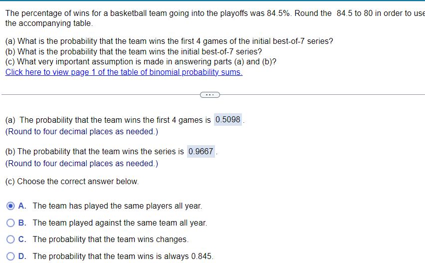 The percentage of wins for a basketball team going into the playoffs was 84.5%. Round the 84.5 to 80 in order to use
the accompanying table.
(a) What is the probability that the team wins the first 4 games of the initial best-of-7 series?
(b) What is the probability that the team wins the initial best-of-7 series?
(c) What very important assumption is made in answering parts (a) and (b)?
Click here to view page 1 of the table of binomial probability sums.
(a) The probability that the team wins the first 4 games is 0.5098.
(Round to four decimal places as needed.)
(b) The probability that the team wins the series is 0.9667
(Round to four decimal places as needed.)
(c) Choose the correct answer below.
A. The team has played the same players all year.
OB. The team played against the same team all year.
O C. The probability that the team wins changes.
O D. The probability that the team wins is always 0.845.