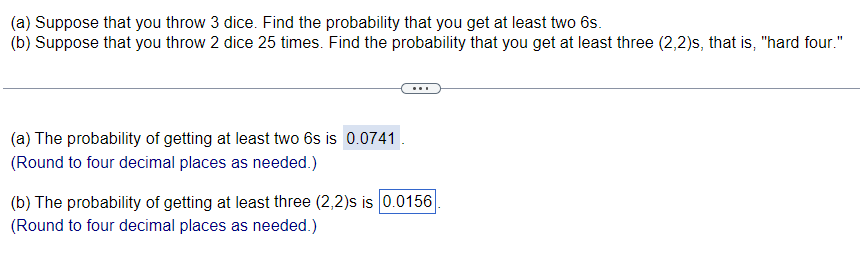 (a) Suppose that you throw 3 dice. Find the probability that you get at least two 6s.
(b) Suppose that you throw 2 dice 25 times. Find the probability that you get at least three (2,2)s, that is, "hard four."
(a) The probability of getting at least two 6s is 0.0741
(Round to four decimal places as needed.)
(b) The probability of getting at least three (2,2)s is 0.0156
(Round to four decimal places as needed.)