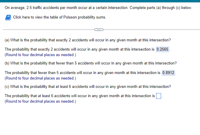 On average, 2.5 traffic accidents per month occur at a certain intersection. Complete parts (a) through (c) below.
Click here to view the table of Poisson probability sums.
(a) What is the probability that exactly 2 accidents will occur in any given month at this intersection?
The probability that exactly 2 accidents will occur in any given month at this intersection is 0.2565.
(Round to four decimal places as needed.)
(b) What is the probability that fewer than 5 accidents will occur in any given month at this intersection?
The probability that fewer than 5 accidents will occur in any given month at this intersection is 0.8912.
(Round to four decimal places as needed.)
(c) What is the probability that at least 6 accidents will occur in any given month at this intersection?
The probability that at least 6 accidents will occur in any given month at this intersection is
(Round to four decimal places as needed.)