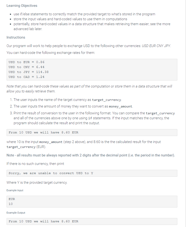 Learning Objectives
• use if/else statements to correctly match the provided target to what's stored in the program
• store the input values and hard-coded values to use them in computations
• potentially, store hard-coded values in a data structure that makes retrieving them easier; see the more
advanced lab later.
Instructions
Our program will work to help people to exchange USD to the following other currencies: USD EUR CNY JPY.
You can hard-code the following exchange rates for them:
USD to EUR = 0.86
USD to CNY = 6.44
USD to JPY = 114.38
USD to CAD = 1.24
Note that you can hard-code these values as part of the computation or store them in a data structure that will
allow you to easily retrieve them.
1. The user inputs the name of the target currency as target_currency.
2. The user inputs the amount of money they want to convert as money_amount.
3. Print the result of conversion to the user in the following format. You can compare the target_currency
and all of the currencies above one by one using if statements. If the input matches the currency, the
program should calculate the result and print the output.
From 10 USD we will have 8.60 EUR
where 10 is the input money_amount (step 2 above), and 8.60 is the the calculated result for the input
target_currency (EUR).
Note - all results must be always reported with 2 digits after the decimal point (i.e. the period in the number).
If there is no such currency, then print
Sorry, we are unable to convert USD to Y
Where Y is the provided target currency.
Example Input
EUR
10
Example Output
From 10 USD we will have 8.60 EUR
