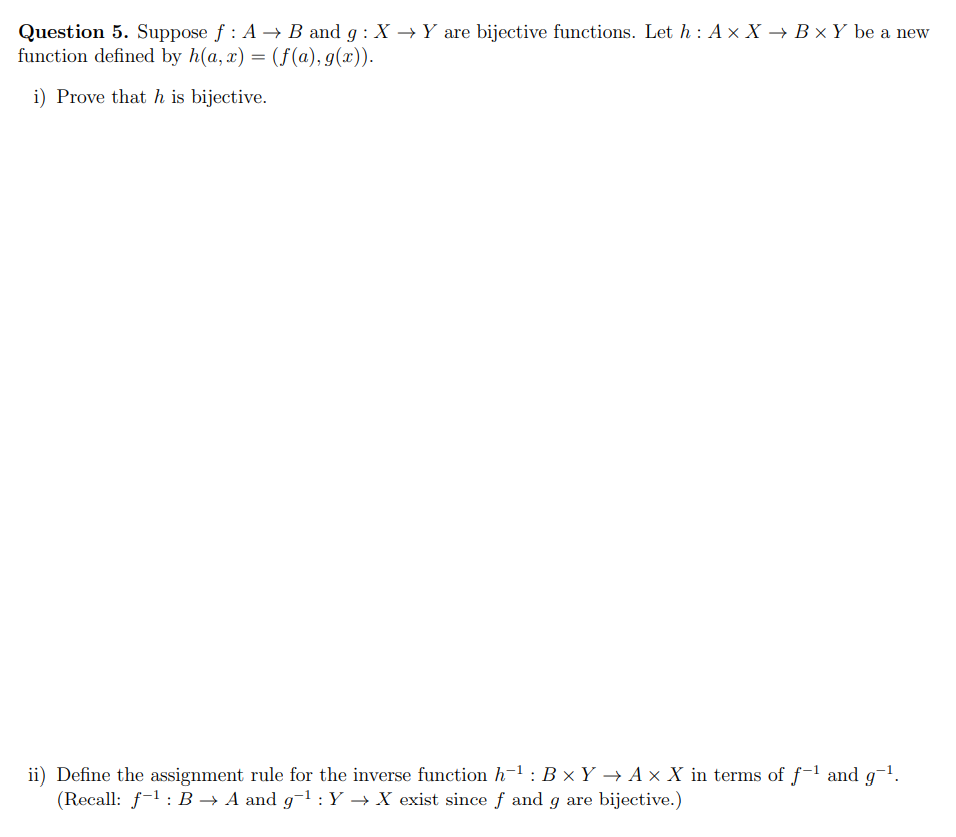 Question 5. Suppose f : A → B and g : X → Y are bijective functions. Let h : A × X → B × Y be a new
function defined by h(a, x) = (f(a), g(x)).
i) Prove that h is bijective.
ii) Define the assignment rule for the inverse function h-1 : B × Y → A × X in terms of f-1 and g-1.
(Recall: f-1: B → A and g-1 :Y → X exist since f and g are bijective.)
