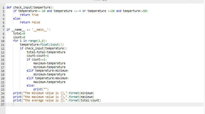 1 def check_input(temperture):
if temperature>=-10 and temperature <=-4 or temperature >=20 and temperture<=50:
2
return True
else:
return False
6.
7 if
name
main_':
==
8
total-e
count=0
for i in range (1,6):
temperature-float(input())
if check_input (temperature):
total-total+temperature
count=count+1
if count==1:
10
11
12
13
14
15
maximum-temperature
minimum=temperature
elif temperature<minimum:
minimum=temperature
elif temperature>maximum:
maximum=temperature
else:
16
17
18
19
20
21
22
23
print("")
print("The minimum value is {},".format (minimum)
print("the maximum value is {},".format(maximum)
print("the average value is {}.".format(total/count)
24
25
26
27
